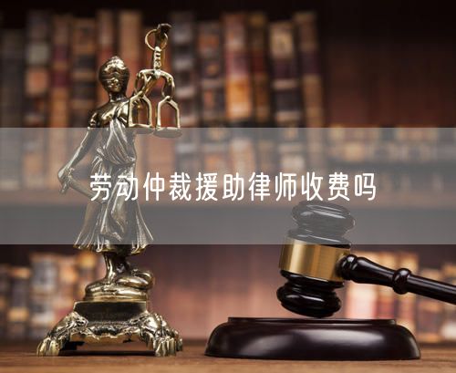 劳动仲裁援助律师收费吗