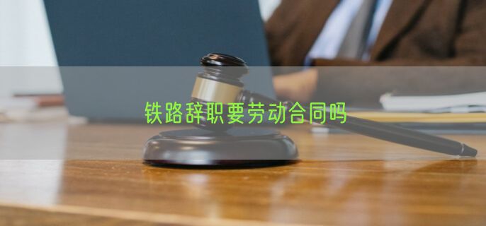 铁路辞职要劳动合同吗