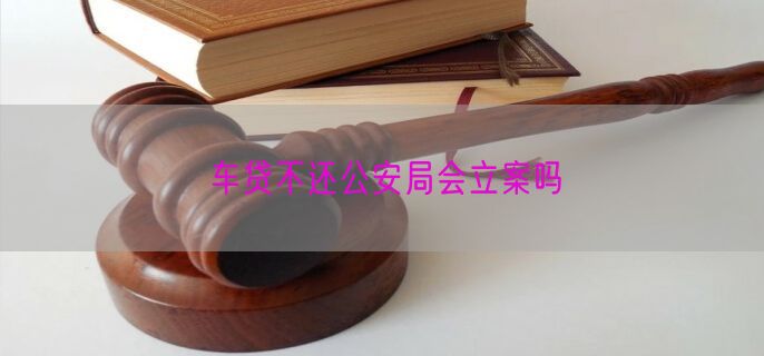 车贷不还公安局会立案吗