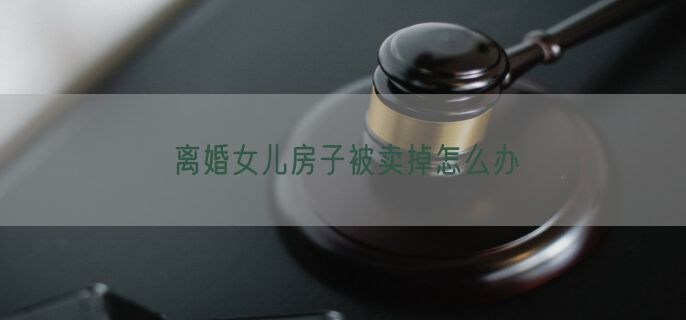 离婚女儿房子被卖掉怎么办